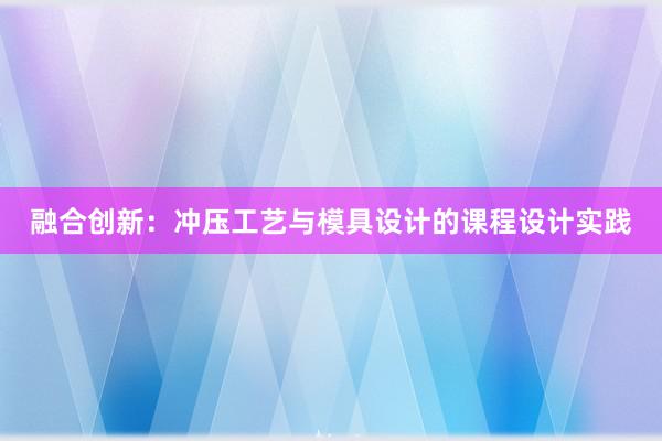 融合创新：冲压工艺与模具设计的课程设计实践