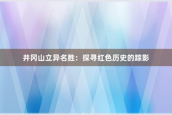 井冈山立异名胜：探寻红色历史的踪影