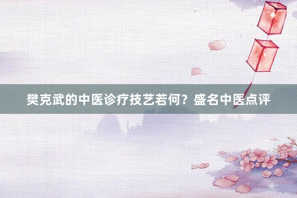 樊克武的中医诊疗技艺若何？盛名中医点评